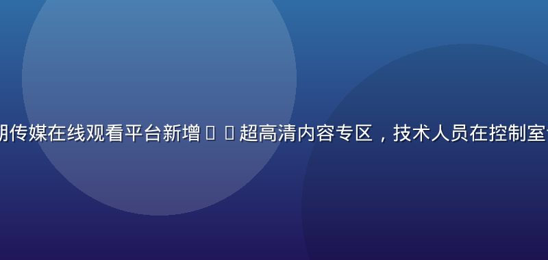 2026年暑期传媒在线观看平台新增4K超高清内容专区，技术人员在控制室调试直播流画面